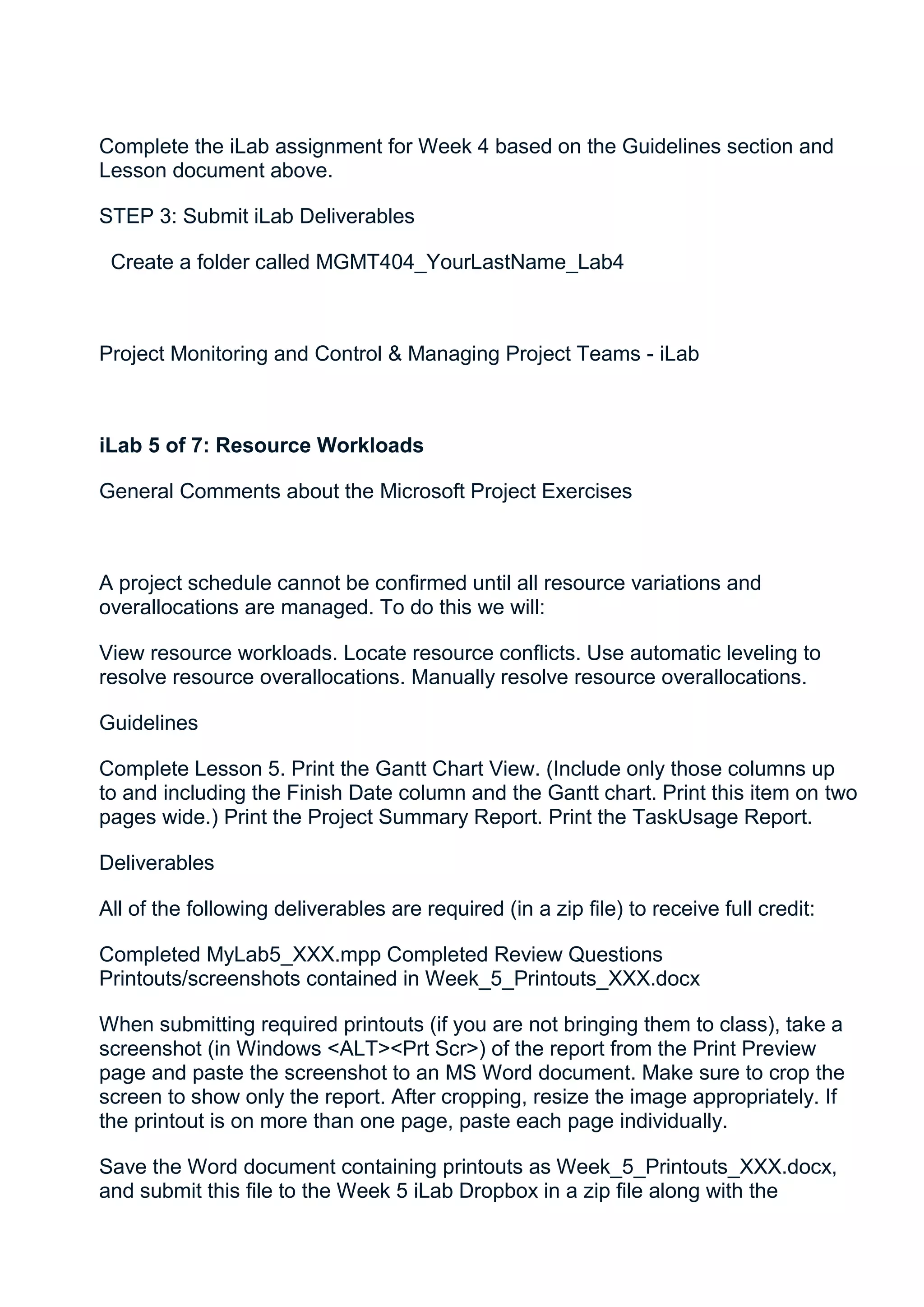 Complete the iLab assignment for Week 4 based on the Guidelines section and
Lesson document above.

STEP 3: Submit iLab Deliverables

 Create a folder called MGMT404_YourLastName_Lab4



Project Monitoring and Control & Managing Project Teams - iLab



iLab 5 of 7: Resource Workloads

General Comments about the Microsoft Project Exercises



A project schedule cannot be confirmed until all resource variations and
overallocations are managed. To do this we will:

View resource workloads. Locate resource conflicts. Use automatic leveling to
resolve resource overallocations. Manually resolve resource overallocations.

Guidelines

Complete Lesson 5. Print the Gantt Chart View. (Include only those columns up
to and including the Finish Date column and the Gantt chart. Print this item on two
pages wide.) Print the Project Summary Report. Print the TaskUsage Report.

Deliverables

All of the following deliverables are required (in a zip file) to receive full credit:

Completed MyLab5_XXX.mpp Completed Review Questions
Printouts/screenshots contained in Week_5_Printouts_XXX.docx

When submitting required printouts (if you are not bringing them to class), take a
screenshot (in Windows <ALT><Prt Scr>) of the report from the Print Preview
page and paste the screenshot to an MS Word document. Make sure to crop the
screen to show only the report. After cropping, resize the image appropriately. If
the printout is on more than one page, paste each page individually.

Save the Word document containing printouts as Week_5_Printouts_XXX.docx,
and submit this file to the Week 5 iLab Dropbox in a zip file along with the
 