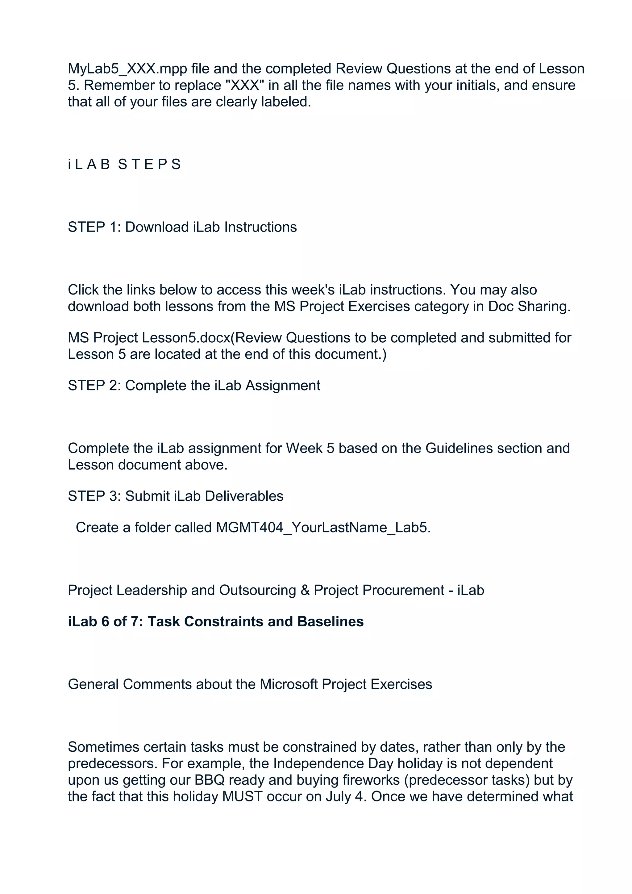 MyLab5_XXX.mpp file and the completed Review Questions at the end of Lesson
5. Remember to replace "XXX" in all the file names with your initials, and ensure
that all of your files are clearly labeled.



iLAB STEPS



STEP 1: Download iLab Instructions



Click the links below to access this week's iLab instructions. You may also
download both lessons from the MS Project Exercises category in Doc Sharing.

MS Project Lesson5.docx(Review Questions to be completed and submitted for
Lesson 5 are located at the end of this document.)

STEP 2: Complete the iLab Assignment



Complete the iLab assignment for Week 5 based on the Guidelines section and
Lesson document above.

STEP 3: Submit iLab Deliverables

 Create a folder called MGMT404_YourLastName_Lab5.



Project Leadership and Outsourcing & Project Procurement - iLab

iLab 6 of 7: Task Constraints and Baselines



General Comments about the Microsoft Project Exercises



Sometimes certain tasks must be constrained by dates, rather than only by the
predecessors. For example, the Independence Day holiday is not dependent
upon us getting our BBQ ready and buying fireworks (predecessor tasks) but by
the fact that this holiday MUST occur on July 4. Once we have determined what
 