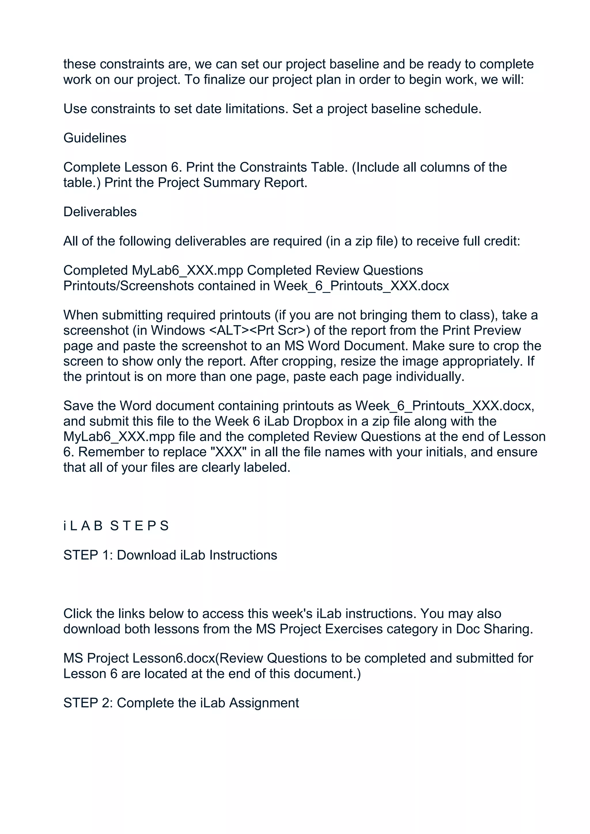 these constraints are, we can set our project baseline and be ready to complete
work on our project. To finalize our project plan in order to begin work, we will:

Use constraints to set date limitations. Set a project baseline schedule.

Guidelines

Complete Lesson 6. Print the Constraints Table. (Include all columns of the
table.) Print the Project Summary Report.

Deliverables

All of the following deliverables are required (in a zip file) to receive full credit:

Completed MyLab6_XXX.mpp Completed Review Questions
Printouts/Screenshots contained in Week_6_Printouts_XXX.docx

When submitting required printouts (if you are not bringing them to class), take a
screenshot (in Windows <ALT><Prt Scr>) of the report from the Print Preview
page and paste the screenshot to an MS Word Document. Make sure to crop the
screen to show only the report. After cropping, resize the image appropriately. If
the printout is on more than one page, paste each page individually.

Save the Word document containing printouts as Week_6_Printouts_XXX.docx,
and submit this file to the Week 6 iLab Dropbox in a zip file along with the
MyLab6_XXX.mpp file and the completed Review Questions at the end of Lesson
6. Remember to replace "XXX" in all the file names with your initials, and ensure
that all of your files are clearly labeled.



iLAB STEPS

STEP 1: Download iLab Instructions



Click the links below to access this week's iLab instructions. You may also
download both lessons from the MS Project Exercises category in Doc Sharing.

MS Project Lesson6.docx(Review Questions to be completed and submitted for
Lesson 6 are located at the end of this document.)

STEP 2: Complete the iLab Assignment
 