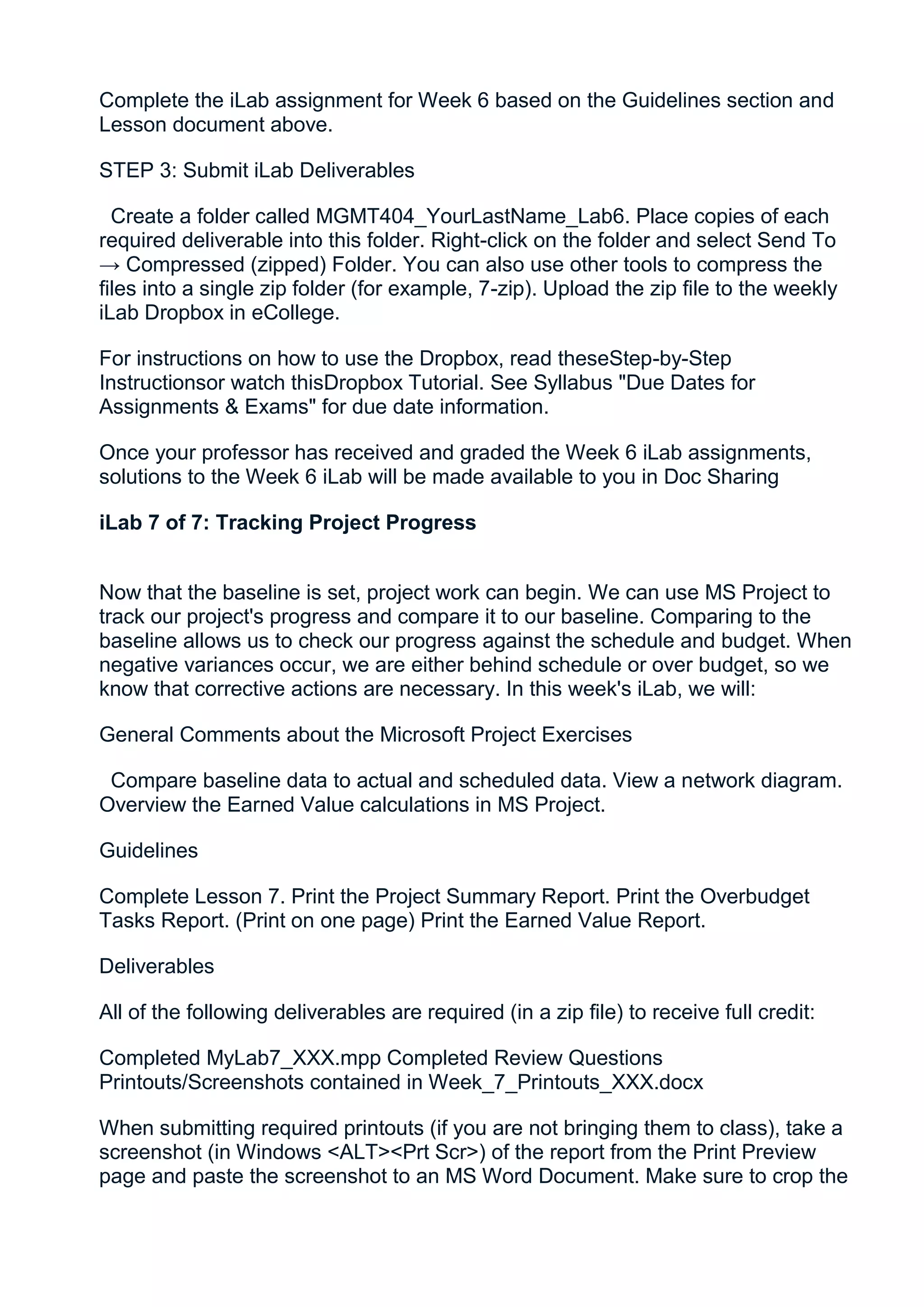 Complete the iLab assignment for Week 6 based on the Guidelines section and
Lesson document above.

STEP 3: Submit iLab Deliverables

  Create a folder called MGMT404_YourLastName_Lab6. Place copies of each
required deliverable into this folder. Right-click on the folder and select Send To
→ Compressed (zipped) Folder. You can also use other tools to compress the
files into a single zip folder (for example, 7-zip). Upload the zip file to the weekly
iLab Dropbox in eCollege.

For instructions on how to use the Dropbox, read theseStep-by-Step
Instructionsor watch thisDropbox Tutorial. See Syllabus "Due Dates for
Assignments & Exams" for due date information.

Once your professor has received and graded the Week 6 iLab assignments,
solutions to the Week 6 iLab will be made available to you in Doc Sharing

iLab 7 of 7: Tracking Project Progress


Now that the baseline is set, project work can begin. We can use MS Project to
track our project's progress and compare it to our baseline. Comparing to the
baseline allows us to check our progress against the schedule and budget. When
negative variances occur, we are either behind schedule or over budget, so we
know that corrective actions are necessary. In this week's iLab, we will:

General Comments about the Microsoft Project Exercises

 Compare baseline data to actual and scheduled data. View a network diagram.
Overview the Earned Value calculations in MS Project.

Guidelines

Complete Lesson 7. Print the Project Summary Report. Print the Overbudget
Tasks Report. (Print on one page) Print the Earned Value Report.

Deliverables

All of the following deliverables are required (in a zip file) to receive full credit:

Completed MyLab7_XXX.mpp Completed Review Questions
Printouts/Screenshots contained in Week_7_Printouts_XXX.docx

When submitting required printouts (if you are not bringing them to class), take a
screenshot (in Windows <ALT><Prt Scr>) of the report from the Print Preview
page and paste the screenshot to an MS Word Document. Make sure to crop the
 
