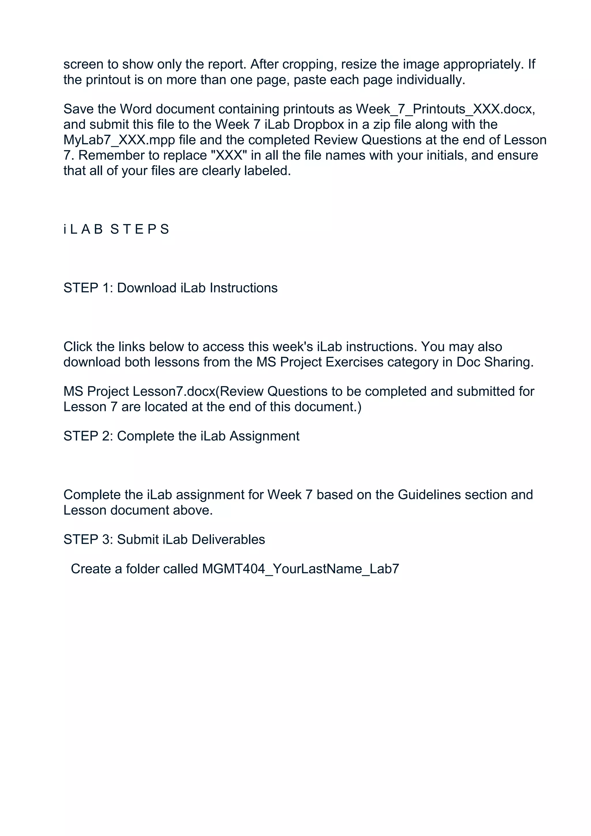 screen to show only the report. After cropping, resize the image appropriately. If
the printout is on more than one page, paste each page individually.

Save the Word document containing printouts as Week_7_Printouts_XXX.docx,
and submit this file to the Week 7 iLab Dropbox in a zip file along with the
MyLab7_XXX.mpp file and the completed Review Questions at the end of Lesson
7. Remember to replace "XXX" in all the file names with your initials, and ensure
that all of your files are clearly labeled.



iLAB STEPS



STEP 1: Download iLab Instructions



Click the links below to access this week's iLab instructions. You may also
download both lessons from the MS Project Exercises category in Doc Sharing.

MS Project Lesson7.docx(Review Questions to be completed and submitted for
Lesson 7 are located at the end of this document.)

STEP 2: Complete the iLab Assignment



Complete the iLab assignment for Week 7 based on the Guidelines section and
Lesson document above.

STEP 3: Submit iLab Deliverables

 Create a folder called MGMT404_YourLastName_Lab7
 