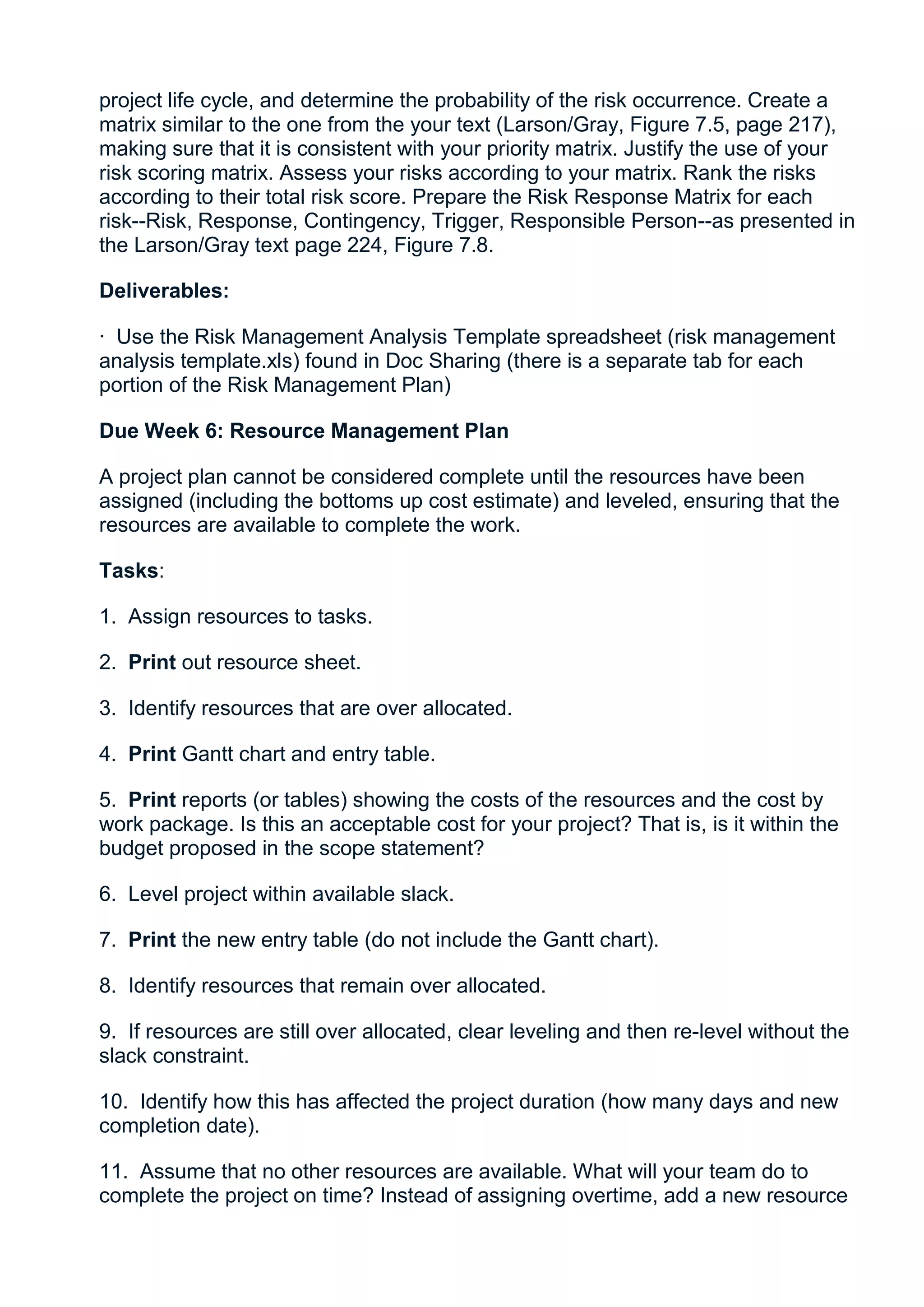 project life cycle, and determine the probability of the risk occurrence. Create a
matrix similar to the one from the your text (Larson/Gray, Figure 7.5, page 217),
making sure that it is consistent with your priority matrix. Justify the use of your
risk scoring matrix. Assess your risks according to your matrix. Rank the risks
according to their total risk score. Prepare the Risk Response Matrix for each
risk--Risk, Response, Contingency, Trigger, Responsible Person--as presented in
the Larson/Gray text page 224, Figure 7.8.

Deliverables:

· Use the Risk Management Analysis Template spreadsheet (risk management
analysis template.xls) found in Doc Sharing (there is a separate tab for each
portion of the Risk Management Plan)

Due Week 6: Resource Management Plan

A project plan cannot be considered complete until the resources have been
assigned (including the bottoms up cost estimate) and leveled, ensuring that the
resources are available to complete the work.

Tasks:

1. Assign resources to tasks.

2. Print out resource sheet.

3. Identify resources that are over allocated.

4. Print Gantt chart and entry table.

5. Print reports (or tables) showing the costs of the resources and the cost by
work package. Is this an acceptable cost for your project? That is, is it within the
budget proposed in the scope statement?

6. Level project within available slack.

7. Print the new entry table (do not include the Gantt chart).

8. Identify resources that remain over allocated.

9. If resources are still over allocated, clear leveling and then re-level without the
slack constraint.

10. Identify how this has affected the project duration (how many days and new
completion date).

11. Assume that no other resources are available. What will your team do to
complete the project on time? Instead of assigning overtime, add a new resource
 