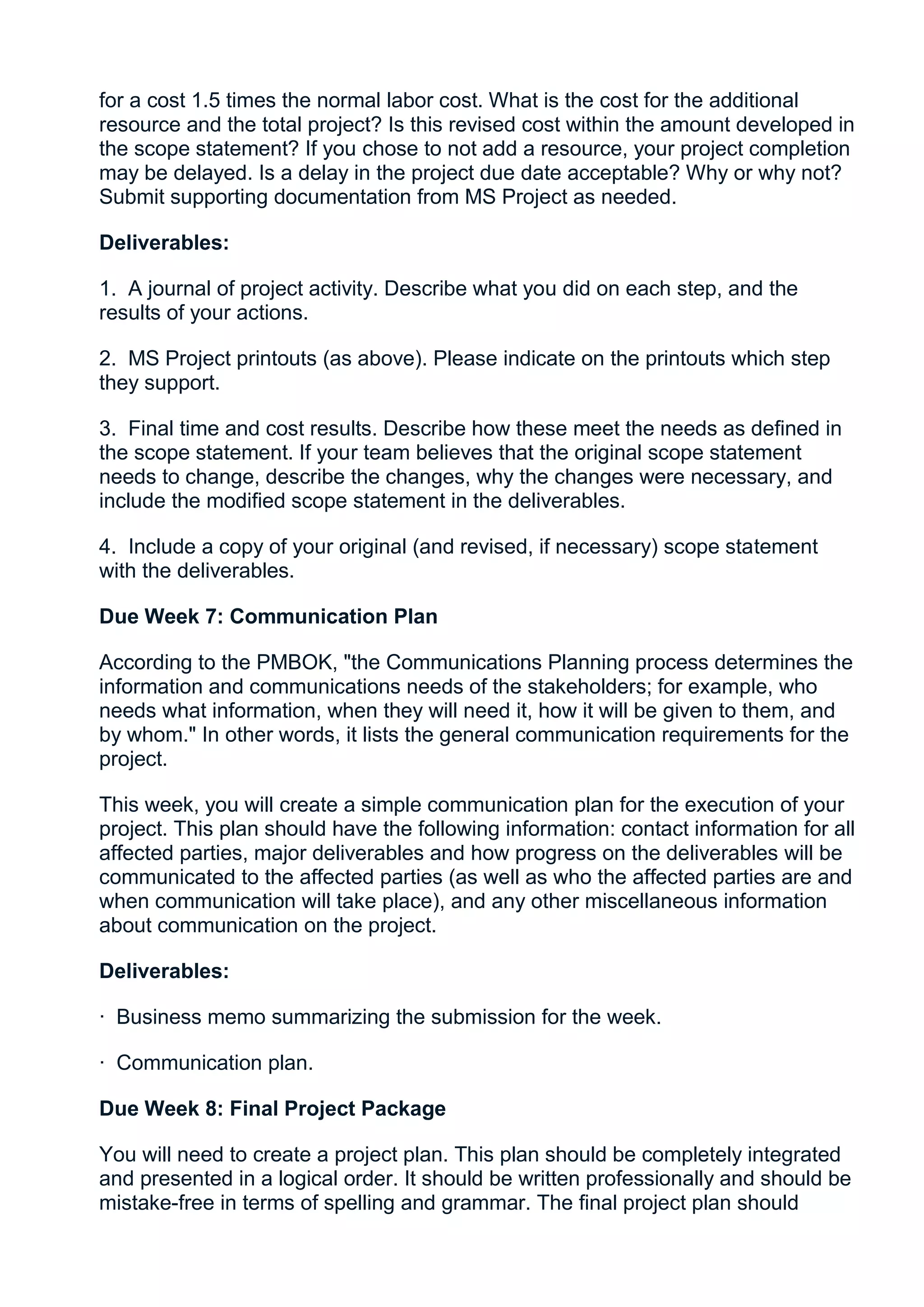 for a cost 1.5 times the normal labor cost. What is the cost for the additional
resource and the total project? Is this revised cost within the amount developed in
the scope statement? If you chose to not add a resource, your project completion
may be delayed. Is a delay in the project due date acceptable? Why or why not?
Submit supporting documentation from MS Project as needed.

Deliverables:

1. A journal of project activity. Describe what you did on each step, and the
results of your actions.

2. MS Project printouts (as above). Please indicate on the printouts which step
they support.

3. Final time and cost results. Describe how these meet the needs as defined in
the scope statement. If your team believes that the original scope statement
needs to change, describe the changes, why the changes were necessary, and
include the modified scope statement in the deliverables.

4. Include a copy of your original (and revised, if necessary) scope statement
with the deliverables.

Due Week 7: Communication Plan

According to the PMBOK, "the Communications Planning process determines the
information and communications needs of the stakeholders; for example, who
needs what information, when they will need it, how it will be given to them, and
by whom." In other words, it lists the general communication requirements for the
project.

This week, you will create a simple communication plan for the execution of your
project. This plan should have the following information: contact information for all
affected parties, major deliverables and how progress on the deliverables will be
communicated to the affected parties (as well as who the affected parties are and
when communication will take place), and any other miscellaneous information
about communication on the project.

Deliverables:

· Business memo summarizing the submission for the week.

· Communication plan.

Due Week 8: Final Project Package

You will need to create a project plan. This plan should be completely integrated
and presented in a logical order. It should be written professionally and should be
mistake-free in terms of spelling and grammar. The final project plan should
 