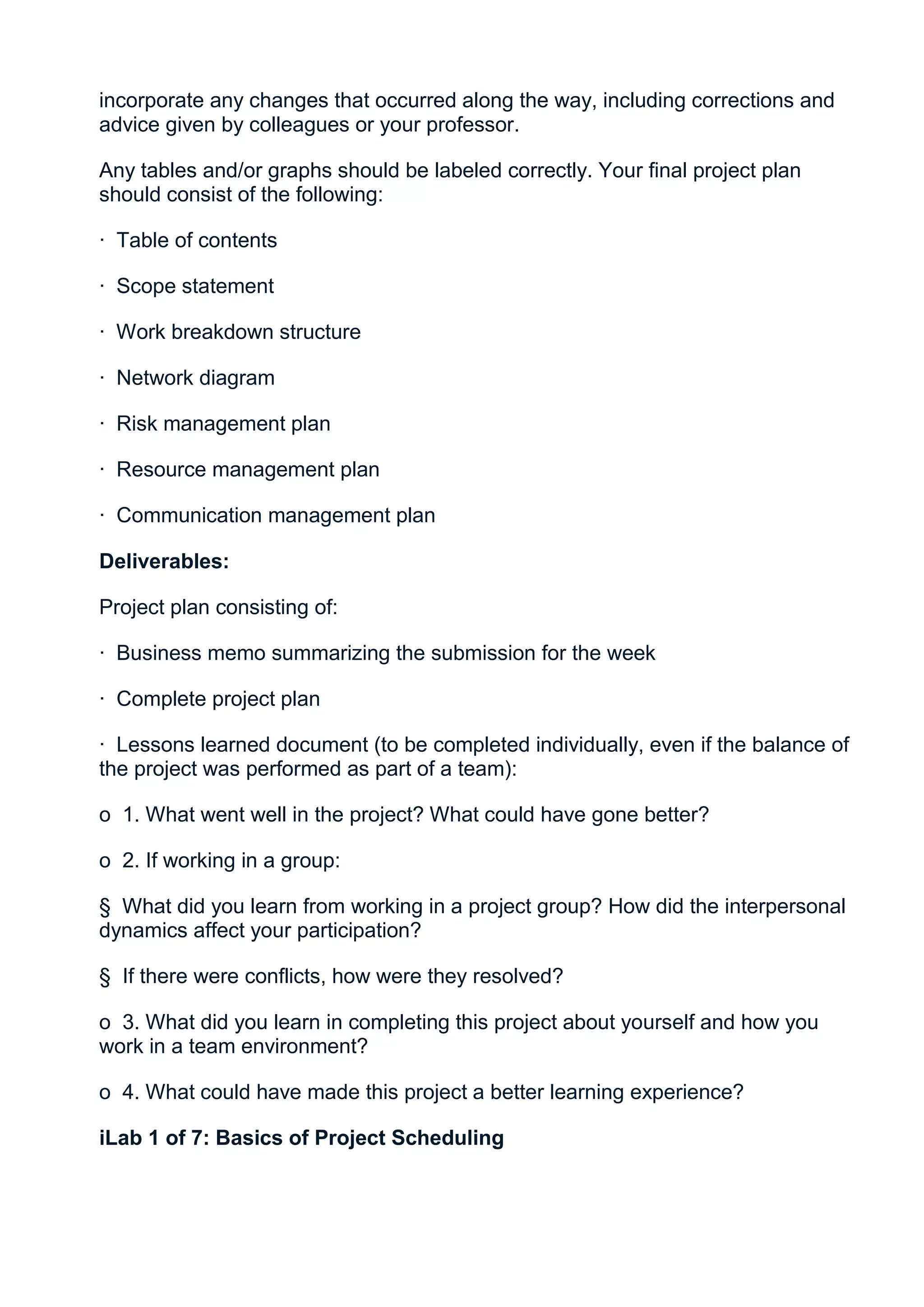 incorporate any changes that occurred along the way, including corrections and
advice given by colleagues or your professor.

Any tables and/or graphs should be labeled correctly. Your final project plan
should consist of the following:

· Table of contents

· Scope statement

· Work breakdown structure

· Network diagram

· Risk management plan

· Resource management plan

· Communication management plan

Deliverables:

Project plan consisting of:

· Business memo summarizing the submission for the week

· Complete project plan

· Lessons learned document (to be completed individually, even if the balance of
the project was performed as part of a team):

o 1. What went well in the project? What could have gone better?

o 2. If working in a group:

§ What did you learn from working in a project group? How did the interpersonal
dynamics affect your participation?

§ If there were conflicts, how were they resolved?

o 3. What did you learn in completing this project about yourself and how you
work in a team environment?

o 4. What could have made this project a better learning experience?

iLab 1 of 7: Basics of Project Scheduling
 