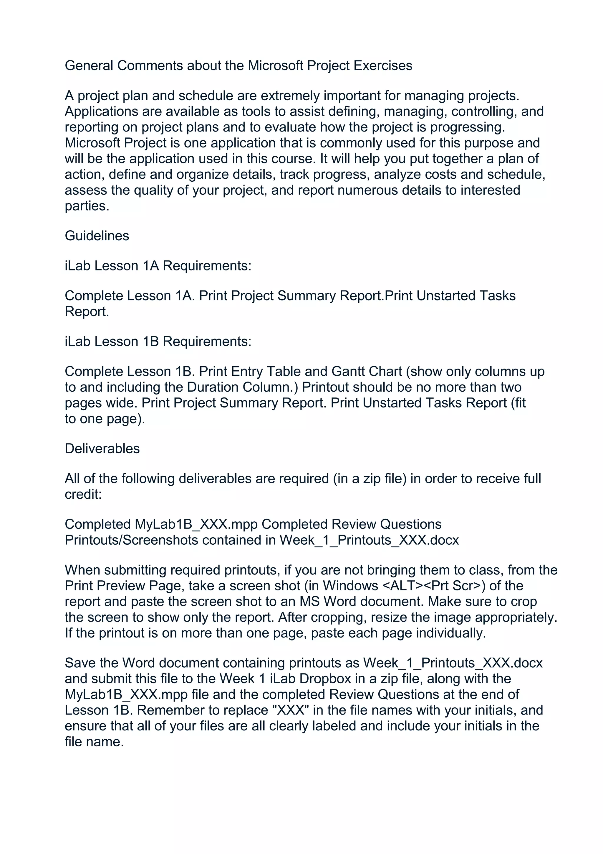 General Comments about the Microsoft Project Exercises

A project plan and schedule are extremely important for managing projects.
Applications are available as tools to assist defining, managing, controlling, and
reporting on project plans and to evaluate how the project is progressing.
Microsoft Project is one application that is commonly used for this purpose and
will be the application used in this course. It will help you put together a plan of
action, define and organize details, track progress, analyze costs and schedule,
assess the quality of your project, and report numerous details to interested
parties.

Guidelines

iLab Lesson 1A Requirements:

Complete Lesson 1A. Print Project Summary Report.Print Unstarted Tasks
Report.

iLab Lesson 1B Requirements:

Complete Lesson 1B. Print Entry Table and Gantt Chart (show only columns up
to and including the Duration Column.) Printout should be no more than two
pages wide. Print Project Summary Report. Print Unstarted Tasks Report (fit
to one page).

Deliverables

All of the following deliverables are required (in a zip file) in order to receive full
credit:

Completed MyLab1B_XXX.mpp Completed Review Questions
Printouts/Screenshots contained in Week_1_Printouts_XXX.docx

When submitting required printouts, if you are not bringing them to class, from the
Print Preview Page, take a screen shot (in Windows <ALT><Prt Scr>) of the
report and paste the screen shot to an MS Word document. Make sure to crop
the screen to show only the report. After cropping, resize the image appropriately.
If the printout is on more than one page, paste each page individually.

Save the Word document containing printouts as Week_1_Printouts_XXX.docx
and submit this file to the Week 1 iLab Dropbox in a zip file, along with the
MyLab1B_XXX.mpp file and the completed Review Questions at the end of
Lesson 1B. Remember to replace "XXX" in the file names with your initials, and
ensure that all of your files are all clearly labeled and include your initials in the
file name.
 