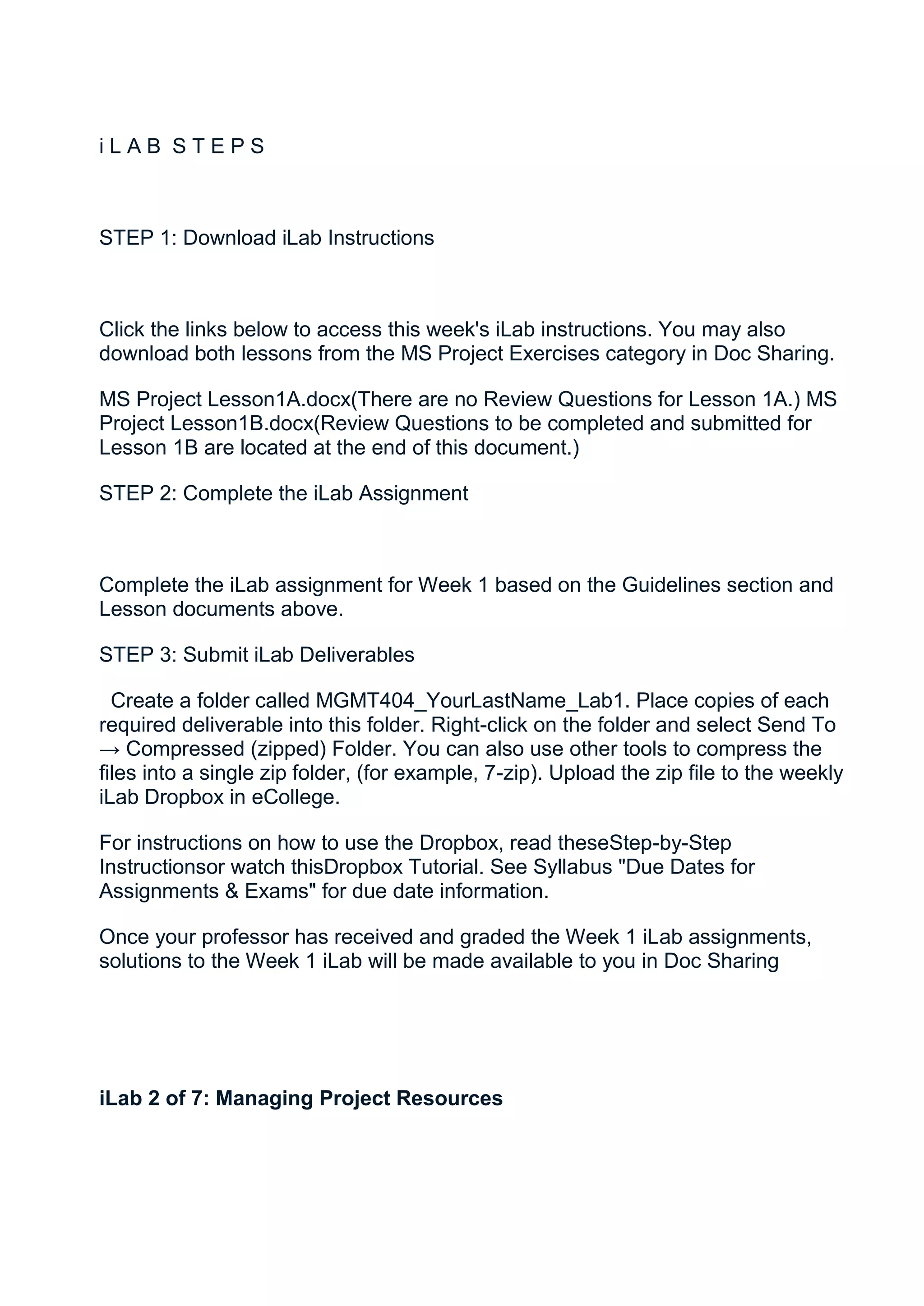 iLAB STEPS



STEP 1: Download iLab Instructions



Click the links below to access this week's iLab instructions. You may also
download both lessons from the MS Project Exercises category in Doc Sharing.

MS Project Lesson1A.docx(There are no Review Questions for Lesson 1A.) MS
Project Lesson1B.docx(Review Questions to be completed and submitted for
Lesson 1B are located at the end of this document.)

STEP 2: Complete the iLab Assignment



Complete the iLab assignment for Week 1 based on the Guidelines section and
Lesson documents above.

STEP 3: Submit iLab Deliverables

  Create a folder called MGMT404_YourLastName_Lab1. Place copies of each
required deliverable into this folder. Right-click on the folder and select Send To
→ Compressed (zipped) Folder. You can also use other tools to compress the
files into a single zip folder, (for example, 7-zip). Upload the zip file to the weekly
iLab Dropbox in eCollege.

For instructions on how to use the Dropbox, read theseStep-by-Step
Instructionsor watch thisDropbox Tutorial. See Syllabus "Due Dates for
Assignments & Exams" for due date information.

Once your professor has received and graded the Week 1 iLab assignments,
solutions to the Week 1 iLab will be made available to you in Doc Sharing




iLab 2 of 7: Managing Project Resources
 
