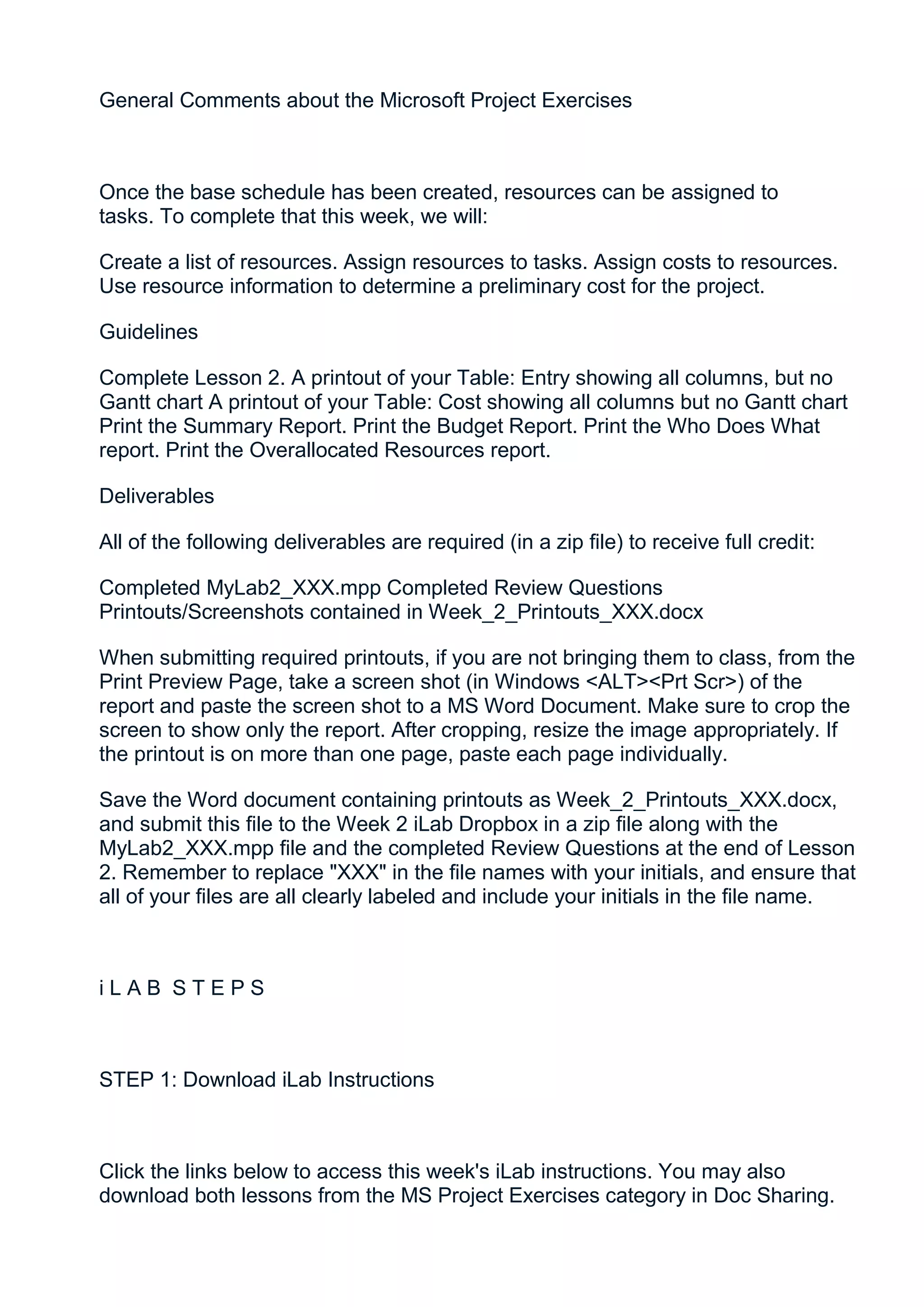 General Comments about the Microsoft Project Exercises



Once the base schedule has been created, resources can be assigned to
tasks. To complete that this week, we will:

Create a list of resources. Assign resources to tasks. Assign costs to resources.
Use resource information to determine a preliminary cost for the project.

Guidelines

Complete Lesson 2. A printout of your Table: Entry showing all columns, but no
Gantt chart A printout of your Table: Cost showing all columns but no Gantt chart
Print the Summary Report. Print the Budget Report. Print the Who Does What
report. Print the Overallocated Resources report.

Deliverables

All of the following deliverables are required (in a zip file) to receive full credit:

Completed MyLab2_XXX.mpp Completed Review Questions
Printouts/Screenshots contained in Week_2_Printouts_XXX.docx

When submitting required printouts, if you are not bringing them to class, from the
Print Preview Page, take a screen shot (in Windows <ALT><Prt Scr>) of the
report and paste the screen shot to a MS Word Document. Make sure to crop the
screen to show only the report. After cropping, resize the image appropriately. If
the printout is on more than one page, paste each page individually.

Save the Word document containing printouts as Week_2_Printouts_XXX.docx,
and submit this file to the Week 2 iLab Dropbox in a zip file along with the
MyLab2_XXX.mpp file and the completed Review Questions at the end of Lesson
2. Remember to replace "XXX" in the file names with your initials, and ensure that
all of your files are all clearly labeled and include your initials in the file name.



iLAB STEPS



STEP 1: Download iLab Instructions



Click the links below to access this week's iLab instructions. You may also
download both lessons from the MS Project Exercises category in Doc Sharing.
 