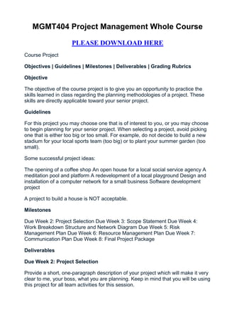 MGMT404 Project Management Whole Course

                     PLEASE DOWNLOAD HERE
Course Project

Objectives | Guidelines | Milestones | Deliverables | Grading Rubrics

Objective

The objective of the course project is to give you an opportunity to practice the
skills learned in class regarding the planning methodologies of a project. These
skills are directly applicable toward your senior project.

Guidelines

For this project you may choose one that is of interest to you, or you may choose
to begin planning for your senior project. When selecting a project, avoid picking
one that is either too big or too small. For example, do not decide to build a new
stadium for your local sports team (too big) or to plant your summer garden (too
small).

Some successful project ideas:

The opening of a coffee shop An open house for a local social service agency A
meditation pool and platform A redevelopment of a local playground Design and
installation of a computer network for a small business Software development
project

A project to build a house is NOT acceptable.

Milestones

Due Week 2: Project Selection Due Week 3: Scope Statement Due Week 4:
Work Breakdown Structure and Network Diagram Due Week 5: Risk
Management Plan Due Week 6: Resource Management Plan Due Week 7:
Communication Plan Due Week 8: Final Project Package

Deliverables

Due Week 2: Project Selection

Provide a short, one-paragraph description of your project which will make it very
clear to me, your boss, what you are planning. Keep in mind that you will be using
this project for all team activities for this session.
 