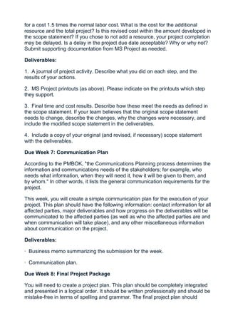 for a cost 1.5 times the normal labor cost. What is the cost for the additional
resource and the total project? Is this revised cost within the amount developed in
the scope statement? If you chose to not add a resource, your project completion
may be delayed. Is a delay in the project due date acceptable? Why or why not?
Submit supporting documentation from MS Project as needed.

Deliverables:

1. A journal of project activity. Describe what you did on each step, and the
results of your actions.

2. MS Project printouts (as above). Please indicate on the printouts which step
they support.

3. Final time and cost results. Describe how these meet the needs as defined in
the scope statement. If your team believes that the original scope statement
needs to change, describe the changes, why the changes were necessary, and
include the modified scope statement in the deliverables.

4. Include a copy of your original (and revised, if necessary) scope statement
with the deliverables.

Due Week 7: Communication Plan

According to the PMBOK, "the Communications Planning process determines the
information and communications needs of the stakeholders; for example, who
needs what information, when they will need it, how it will be given to them, and
by whom." In other words, it lists the general communication requirements for the
project.

This week, you will create a simple communication plan for the execution of your
project. This plan should have the following information: contact information for all
affected parties, major deliverables and how progress on the deliverables will be
communicated to the affected parties (as well as who the affected parties are and
when communication will take place), and any other miscellaneous information
about communication on the project.

Deliverables:

· Business memo summarizing the submission for the week.

· Communication plan.

Due Week 8: Final Project Package

You will need to create a project plan. This plan should be completely integrated
and presented in a logical order. It should be written professionally and should be
mistake-free in terms of spelling and grammar. The final project plan should
 