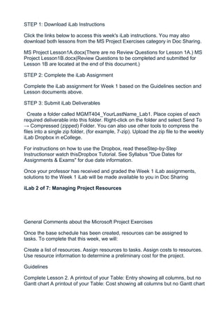STEP 1: Download iLab Instructions

Click the links below to access this week's iLab instructions. You may also
download both lessons from the MS Project Exercises category in Doc Sharing.

MS Project Lesson1A.docx(There are no Review Questions for Lesson 1A.) MS
Project Lesson1B.docx(Review Questions to be completed and submitted for
Lesson 1B are located at the end of this document.)

STEP 2: Complete the iLab Assignment

Complete the iLab assignment for Week 1 based on the Guidelines section and
Lesson documents above.

STEP 3: Submit iLab Deliverables

  Create a folder called MGMT404_YourLastName_Lab1. Place copies of each
required deliverable into this folder. Right-click on the folder and select Send To
→ Compressed (zipped) Folder. You can also use other tools to compress the
files into a single zip folder, (for example, 7-zip). Upload the zip file to the weekly
iLab Dropbox in eCollege.

For instructions on how to use the Dropbox, read theseStep-by-Step
Instructionsor watch thisDropbox Tutorial. See Syllabus "Due Dates for
Assignments & Exams" for due date information.

Once your professor has received and graded the Week 1 iLab assignments,
solutions to the Week 1 iLab will be made available to you in Doc Sharing

iLab 2 of 7: Managing Project Resources




General Comments about the Microsoft Project Exercises

Once the base schedule has been created, resources can be assigned to
tasks. To complete that this week, we will:

Create a list of resources. Assign resources to tasks. Assign costs to resources.
Use resource information to determine a preliminary cost for the project.

Guidelines

Complete Lesson 2. A printout of your Table: Entry showing all columns, but no
Gantt chart A printout of your Table: Cost showing all columns but no Gantt chart
 