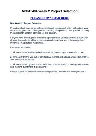 MGMT404 Week 2 Project Selection

                     PLEASE DOWNLOAD HERE
Due Week 2: Project Selection

Provide a short, one-paragraph description of your project which will make it very
clear to me, your boss, what you are planning. Keep in mind that you will be using
this project for all team activities for this session.

For your new project, please develop a project team (create a fictitious team with
at least three additional team members) and show how you will manage team
dynamics in a project environment.

Be certain to include:

1. How can team leadership be instrumental in ensuring a successful project?

2. Choose from the various organizational formats, including pure project, matrix,
and functional structures.

3. How can team dynamics and performance be pivotal in producing deliverables
and meeting customers' expectations?

Please put this in proper business writing format. Consider me to be your boss.
 