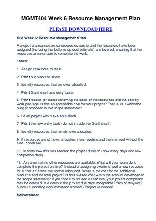 MGMT404 Week 6 Resource Management Plan

                      PLEASE DOWNLOAD HERE
Due Week 6: Resource Management Plan

A project plan cannot be considered complete until the resources have been
assigned (including the bottoms up cost estimate) and leveled, ensuring that the
resources are available to complete the work.

Tasks:

1. Assign resources to tasks.

2. Print out resource sheet.

3. Identify resources that are over allocated.

4. Print Gantt chart and entry table.

5. Print reports (or tables) showing the costs of the resources and the cost by
work package. Is this an acceptable cost for your project? That is, is it within the
budget proposed in the scope statement?

6. Level project within available slack.

7. Print the new entry table (do not include the Gantt chart).

8. Identify resources that remain over allocated.

9. If resources are still over allocated, clear leveling and then re-level without the
slack constraint.

10. Identify how this has affected the project duration (how many days and new
completion date).

11. Assume that no other resources are available. What will your team do to
complete the project on time? Instead of assigning overtime, add a new resource
for a cost 1.5 times the normal labor cost. What is the cost for the additional
resource and the total project? Is this revised cost within the amount developed in
the scope statement? If you chose to not add a resource, your project completion
may be delayed. Is a delay in the project due date acceptable? Why or why not?
Submit supporting documentation from MS Project as needed.

Deliverables:
 