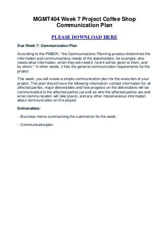 MGMT404 Week 7 Project Coffee Shop
               Communication Plan

                     PLEASE DOWNLOAD HERE
Due Week 7: Communication Plan

According to the PMBOK, "the Communications Planning process determines the
information and communications needs of the stakeholders; for example, who
needs what information, when they will need it, how it will be given to them, and
by whom." In other words, it lists the general communication requirements for the
project.

This week, you will create a simple communication plan for the execution of your
project. This plan should have the following information: contact information for all
affected parties, major deliverables and how progress on the deliverables will be
communicated to the affected parties (as well as who the affected parties are and
when communication will take place), and any other miscellaneous information
about communication on the project.

Deliverables:

· Business memo summarizing the submission for the week.

· Communicationplan
 