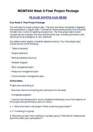 MGMT404 Week 8 Final Project Package

                      PLEASE DOWNLOAD HERE
Due Week 8: Final Project Package

You will need to create a project plan. This plan should be completely integrated
and presented in a logical order. It should be written professionally and should be
mistake-free in terms of spelling and grammar. The final project plan should
incorporate any changes that occurred along the way, including corrections and
advice given by colleagues or your professor.

Any tables and/or graphs should be labeled correctly. Your final project plan
should consist of the following:

· Table of contents

· Scope statement

· Work breakdown structure

· Network diagram

· Risk management plan

· Resource management plan

· Communication management plan

Deliverables:

Project plan consisting of:

· Business memo summarizing the submission for the week

· Completeprojectplan

· Lessons learned document (to be completed individually, even if the balance of
the project was performed as part of a team):

o 1. What went well in the project? What could have gone better?

o 2. If working in a group:

§ What did you learn from working in a project group? How did the interpersonal
dynamics affect your participation?
 