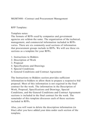 MGMT408—Contract and Procurement Management
RFP Template:
Template notes:
The formats of RFPs used by companies and government
agencies are seldom the same. The organization of the technical,
management, and commercial information included in RFPs
varies. There are six commonly used sections of information
that procurement groups include in RFPs. We will use these six
sections as a template for your RFPs.
1. Instructions to Bidders
2. Description of Work
3. Proposal
4. Specifications and Drawings
5. Special Conditions
6. General Conditions and Contract Agreement
The Instructions to Bidders section provides sufficient
information to bidders to allow them to prepare a responsive bid
proposal. Most of this information is not required in the final
contract for the work. The information in the Description of
Work, Proposal, Specifications and Drawings, Special
Conditions, and the General Conditions and Contract Agreement
sections is included in the final contract for the work. The
remainder of this template discusses each of these sections
included in RFPs.
Also, you will want to delete the description information (in
blue) after you have added your data under each section of the
template.
 