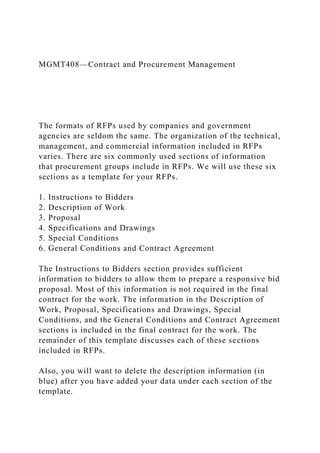 MGMT408—Contract and Procurement Management
The formats of RFPs used by companies and government
agencies are seldom the same. The organization of the technical,
management, and commercial information included in RFPs
varies. There are six commonly used sections of information
that procurement groups include in RFPs. We will use these six
sections as a template for your RFPs.
1. Instructions to Bidders
2. Description of Work
3. Proposal
4. Specifications and Drawings
5. Special Conditions
6. General Conditions and Contract Agreement
The Instructions to Bidders section provides sufficient
information to bidders to allow them to prepare a responsive bid
proposal. Most of this information is not required in the final
contract for the work. The information in the Description of
Work, Proposal, Specifications and Drawings, Special
Conditions, and the General Conditions and Contract Agreement
sections is included in the final contract for the work. The
remainder of this template discusses each of these sections
included in RFPs.
Also, you will want to delete the description information (in
blue) after you have added your data under each section of the
template.
 