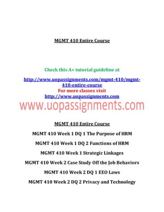 MGMT 410 Entire Course
Check this A+ tutorial guideline at
http://www.uopassignments.com/mgmt-410/mgmt-
410-entire-course
For more classes visit
http://www.uopassignments.com
MGMT 410 Entire Course
MGMT 410 Week 1 DQ 1 The Purpose of HRM
MGMT 410 Week 1 DQ 2 Functions of HRM
MGMT 410 Week 1 Strategic Linkages
MGMT 410 Week 2 Case Study Off the Job Behaviors
MGMT 410 Week 2 DQ 1 EEO Laws
MGMT 410 Week 2 DQ 2 Privacy and Technology
 