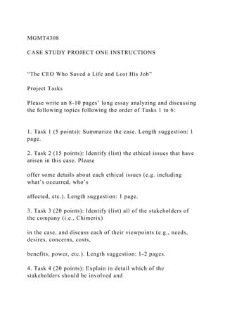 MGMT4308
CASE STUDY PROJECT ONE INSTRUCTIONS
“The CEO Who Saved a Life and Lost His Job”
Project Tasks
Please write an 8-10 pages’ long essay analyzing and discussing
the following topics following the order of Tasks 1 to 6:
1. Task 1 (5 points): Summarize the case. Length suggestion: 1
page.
2. Task 2 (15 points): Identify (list) the ethical issues that have
arisen in this case. Please
offer some details about each ethical issues (e.g. including
what’s occurred, who’s
affected, etc.). Length suggestion: 1 page.
3. Task 3 (20 points): Identify (list) all of the stakeholders of
the company (i.e., Chimerix)
in the case, and discuss each of their viewpoints (e.g., needs,
desires, concerns, costs,
benefits, power, etc.). Length suggestion: 1-2 pages.
4. Task 4 (20 points): Explain in detail which of the
stakeholders should be involved and
 