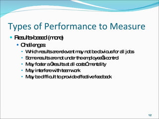 Types of Performance to Measure Results-based (more) Challenges: Which results are relevant may not be obvious for all jobs Some results are not under the employee’s control May foster a “results at all costs” mentality May interfere with teamwork May be difficult to provide effective feedback 