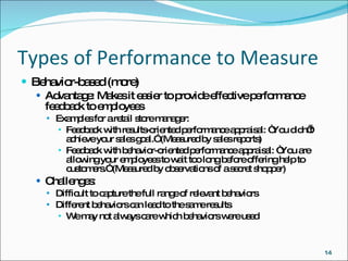 Types of Performance to Measure Behavior-based (more) Advantage: Makes it easier to provide effective performance feedback to employees Examples for a retail store manager: Feedback with results-oriented performance appraisal: “You didn’t achieve your sales goal.” (Measured by sales reports) Feedback with behavior-oriented performance appraisal: “You are allowing your employees to wait too long before offering help to customers.” (Measured by observations of a secret shopper) Challenges: Difficult to capture the full range of relevant behaviors Different behaviors can lead to the same results We may not always care which behaviors were used 