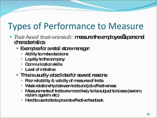 Types of Performance to Measure Trait-based (trait-oriented):  measure the employee’s personal characteristics Examples for a retail store manager: Ability to make decisions Loyalty to the company Communication skills Level of initiative This is usually a bad idea for several reasons: Poor reliability & validity of measures of traits Weak relationship between traits and job effectiveness Measurements of traits are more likely to be subject to biases (sexism, racism, ageism, etc.) Hard to use traits to provide effective feedback 