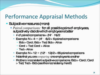 Performance Appraisal Methods Subjective measures (more) Paired comparisons:  for all possible pairs of employees, subjectively decide which employee is better # of paired comparisons = (N 2  − N)/2 Example: N = 4    (4 2  − 4)/2 = 6 paired comparisons: Bob > Carol; Bob > Ted; Bob > Alice Carol > Ted; Carol > Alice Ted > Alice Example: N = 12    (12 2  − 12)/2 = 66 paired comparisons Note that you are  comparing  one employee to another Problem: inconsistent subjective comparisons: Bob > Carol; Carol > Ted; Ted > Bob (see the inconsistency here?) 