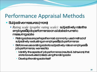 Performance Appraisal Methods Subjective measures (more) Rating scale (graphic rating scale):  subjectively rate the employee’s job performance on a labeled numeric measuring scale Rating scales are perhaps the most commonly used method of subjectively evaluating an employee’s job performance Before we use a rating scale to subjectively rate an employee’s job performance, we need to: Identify the aspects of job performance (results & behaviors) that are to be evaluated (rated) using the rating scale Develop the rating scale itself 