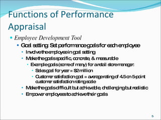 Functions of Performance Appraisal Employee Development Tool Goal setting: Set performance goals for each employee Involve the employee in goal setting Make the goals specific, concrete, & measurable Example goals (some of many) for a retail store manager: Sales goal for year = $2 million Customer satisfaction goal = average rating of 4.5 on 5-point customer satisfaction rating scale Make the goals difficult but achievable, challenging but realistic Empower employees to achieve their goals 