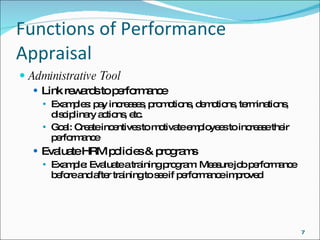 Functions of Performance Appraisal Administrative Tool Link rewards to performance Examples: pay increases, promotions, demotions, terminations, disciplinary actions, etc. Goal: Create incentives to motivate employees to increase their performance Evaluate HRM policies & programs Example: Evaluate a training program: Measure job performance before and after training to see if performance improved 