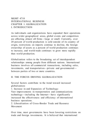 MGMT 4710
INTERNATIONAL BUSINESS
CHAPTER 1. GLOBALIZATION
I. INTRODUCTION
As individuals and organizations have expanded their operations
across wider geographical areas, global events and competition
are affecting almost all firms—large or small. Currently, over
20 percent of world production is sold outside of its country of
origin, restrictions on imports continue to decline, the foreign
ownership of assets as a percent of world production continues
to increase, and world trade continues to grow more rapidly
than world production.
Globalization refers to the broadening set of interdependent
relationships among people from different nations. International
business involves all commercial transactions, including sales,
investments, and transportation—private and governmental—
between parties of two or more countries.
II. THE FORCES DRIVING GLOBALIZATION
Several factors contribute to the trend toward increased
globalization:
1. Increase in and Expansion of Technology:
Vast improvements in transportation and communications
technology—including the Internet—have significantly
increased the effectiveness and efficiency of international
business operations.
2. Liberalization of Cross-Border Trade and Resource
Movement
Over time, most governments have been lowering restrictions on
trade and foreign investments. It is believed that international
 