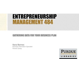 ENTREPRENEURSHIP
MANAGEMENT 484

GATHERING DATA FOR YOUR BUSINESS PLAN


Ilana Barnes
Business Information Specialist
Parrish Library
 