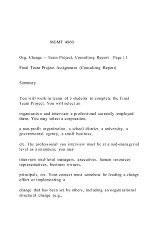 MGMT 4860
Org. Change – Team Project, Consulting Report Page | 1
Final Team Project Assignment (Consulting Report)
Summary
You will work in teams of 3 students to complete the Final
Team Project. You will select an
organization and interview a professional currently employed
there. You may select a corporation,
a non-profit organization, a school district, a university, a
governmental agency, a small business,
etc. The professional you interview must be at a mid-managerial
level as a minimum; you may
interview mid-level managers, executives, human resources
representatives, business owners,
principals, etc. Your contact must somehow be leading a change
effort or implementing a
change that has been set by others, including an organizational
structural change (e.g.,
 