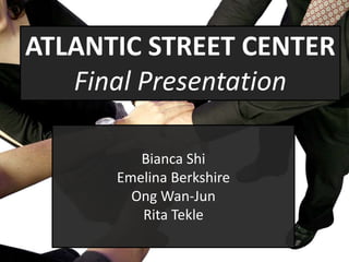 ATLANTIC STREET CENTER
   Final Presentation

         Bianca Shi
      Emelina Berkshire
        Ong Wan-Jun
         Rita Tekle
 
