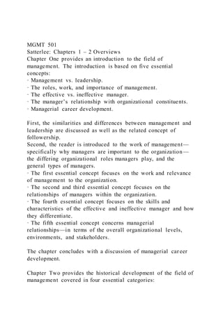 MGMT 501
Satterlee: Chapters 1 – 2 Overviews
Chapter One provides an introduction to the field of
management. The introduction is based on five essential
concepts:
· Management vs. leadership.
· The roles, work, and importance of management.
· The effective vs. ineffective manager.
· The manager’s relationship with organizational constituents.
· Managerial career development.
First, the similarities and differences between management and
leadership are discussed as well as the related concept of
followership.
Second, the reader is introduced to the work of management—
specifically why managers are important to the organization—
the differing organizational roles managers play, and the
general types of managers.
· The first essential concept focuses on the work and relevance
of management to the organization.
· The second and third essential concept focuses on the
relationships of managers within the organization.
· The fourth essential concept focuses on the skills and
characteristics of the effective and ineffective manager and how
they differentiate.
· The fifth essential concept concerns managerial
relationships—in terms of the overall organizational levels,
environments, and stakeholders.
The chapter concludes with a discussion of managerial car eer
development.
Chapter Two provides the historical development of the field of
management covered in four essential categories:
 