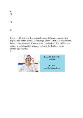 85
80
86
74
Use α = .05 and test for a significance difference among the
population mean annual technology salaries for these locations.
What is the p-value? What is your conclusion? If a difference
exists, which location appears to have the highest mean
technology salary?
2
 
