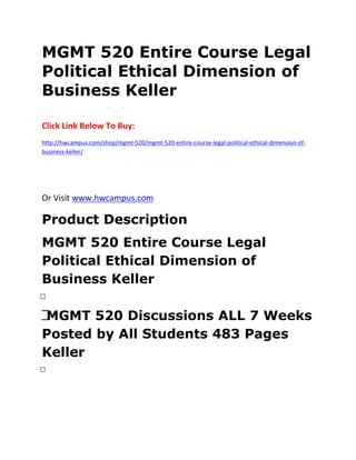 MGMT 520 Entire Course Legal
Political Ethical Dimension of
Business Keller
Click Link Below To Buy:
http://hwcampus.com/shop/mgmt-520/mgmt-520-entire-course-legal-political-ethical-dimension-of-
business-keller/
Or Visit www.hwcampus.com
Product Description
MGMT 520 Entire Course Legal
Political Ethical Dimension of
Business Keller
 
 MGMT 520 Discussions ALL 7 Weeks
Posted by All Students 483 Pages
Keller
 
 
