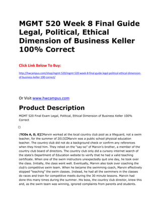MGMT 520 Week 8 Final Guide
Legal, Political, Ethical
Dimension of Business Keller
100% Correct
Click Link Below To Buy:
http://hwcampus.com/shop/mgmt-520/mgmt-520-week-8-final-guide-legal-political-ethical-dimension-
of-business-keller-100-correct/
Or Visit www.hwcampus.com
Product Description
MGMT 520 Final Exam Legal, Political, Ethical Dimension of Business Keller 100%
Correct
 
(TCOs A, D, E)  Marvin worked at the local country club pool as a lifeguard, not a swim
teacher, for the summer of 2013.  Marvin was a public school physical education
teacher. The country club did not do a background check or confirm any references
when they hired him. They relied on the “say-so” of Marvin’s brother, a member of the
country club board of directors. The country club only did a cursory internet search of
the state’s Department of Education website to verify that he had a valid teaching
certificate. When one of the swim instructors unexpectedly quit one day, he took over
the class. Initially, the class went well. Eventually, Marvin also took over coaching the
club’s competitive swim team. When he became the swimming coach, Marvin effectively
stopped “teaching” the swim classes. Instead, he had all the swimmers in the classes
do races and train for competitive meets during the 30 minute lessons. Marvin had
done this many times during the summer. His boss, the country club director, knew this
and, as the swim team was winning, ignored complaints from parents and students.
 