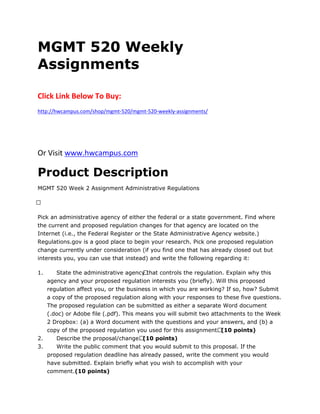 MGMT 520 Weekly
Assignments
Click Link Below To Buy:
http://hwcampus.com/shop/mgmt-520/mgmt-520-weekly-assignments/
Or Visit www.hwcampus.com
Product Description
MGMT 520 Week 2 Assignment Administrative Regulations
 
Pick an administrative agency of either the federal or a state government. Find where
the current and proposed regulation changes for that agency are located on the
Internet (i.e., the Federal Register or the State Administrative Agency website.)
Regulations.gov is a good place to begin your research. Pick one proposed regulation
change currently under consideration (if you find one that has already closed out but
interests you, you can use that instead) and write the following regarding it:
1. State the administrative agency that controls the regulation. Explain why this
agency and your proposed regulation interests you (briefly). Will this proposed
regulation affect you, or the business in which you are working? If so, how? Submit
a copy of the proposed regulation along with your responses to these five questions.
The proposed regulation can be submitted as either a separate Word document
(.doc) or Adobe file (.pdf). This means you will submit two attachments to the Week
2 Dropbox: (a) a Word document with the questions and your answers, and (b) a
copy of the proposed regulation you used for this assignment. (10 points)
2. Describe the proposal/change. (10 points)
3. Write the public comment that you would submit to this proposal. If the
proposed regulation deadline has already passed, write the comment you would
have submitted. Explain briefly what you wish to accomplish with your
comment.(10 points)
 