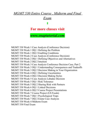 MGMT 530 Entire Course , Midterm and Final
Exam
For more classes visit
www.snaptutorial.com
MGMT 530 Week 1 Case Analysis (Conference Decision)
MGMT 530 Week 1 DQ 1 Defining the Problem
MGMT 530 Week 1 DQ 2 Enabling Conditions
MGMT 530 Week 2 Case Analysis (Conference Decision)
MGMT 530 Week 2 DQ 1 Defining Objectives and Alternatives
MGMT 530 Week 2 DQ 2 Intuition
MGMT 530 Week 3 Case Analysis Conference Decision Case, Part 2
MGMT 530 Week 3 DQ 1 Understanding Consequences and Tradeoffs
MGMT 530 Week 3 DQ 2 Decision Making in Your Organization
MGMT 530 Week 4 DQ 1 Defining Uncertainties
MGMT 530 Week 4 DQ 2 Decision Making Styles
MGMT 530 Week 5 Case Analysis Labadee Decision
MGMT 530 Week 5 DQ 1 Risk Tolerance
MGMT 530 Week 5 DQ 2 Sharing Risk with Partners
MGMT 530 Week 6 DQ 1 Linked Decisions
MGMT 530 Week 6 DQ 2 Course Project Presentations
MGMT 530 Week 7 Course Project (US Foods)
MGMT 530 Week 7 DQ 1 Psychological Traps
MGMT 530 Week 7 DQ 2 Estate Case Analysis
MGMT 530 Week 4 Midterm Exam
MGMT 530 Final Exam
 