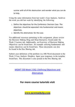 survive with all of this destruction and wonder what you can do
to help.
Using the same information from last week’s Case Analysis, build on
the work you did last week by identifying the following.
1. Define the objectives for the Conference Decision Case. The
objectives should be separated into fundamental and means
objectives.
2. Identify the alternatives for the case.
For additional resources pertaining to this assignment, please review
the Decision Making Drag and Drop Interactive found under the
Week 2 Lecture tab. Additionally, an Overview of Decision Making
Objectives can be found here. An example utilizing fundamental and
means objectives can be found here. These documents can also
be found in the Doc Sharing tab.
Submit your definition of the problem in a MS Word document to the
Week 2 Case Analysis Dropbox. Input your responses in the template
found here. This document is also posted in the Doc Sharing tab.
===============================================
MGMT 530 Week 2 DQ 1 Defining Objectives and
Alternatives
For more course tutorials visit
www.newtonhelp.com
 