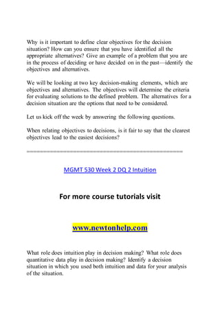 Why is it important to define clear objectives for the decision
situation? How can you ensure that you have identified all the
appropriate alternatives? Give an example of a problem that you are
in the process of deciding or have decided on in the past—identify the
objectives and alternatives.
We will be looking at two key decision-making elements, which are
objectives and alternatives. The objectives will determine the criteria
for evaluating solutions to the defined problem. The alternatives for a
decision situation are the options that need to be considered.
Let us kick off the week by answering the following questions.
When relating objectives to decisions, is it fair to say that the clearest
objectives lead to the easiest decisions?
===============================================
MGMT 530 Week 2 DQ 2 Intuition
For more course tutorials visit
www.newtonhelp.com
What role does intuition play in decision making? What role does
quantitative data play in decision making? Identify a decision
situation in which you used both intuition and data for your analysis
of the situation.
 