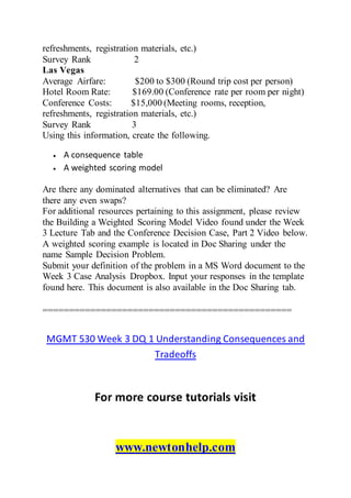 refreshments, registration materials, etc.)
Survey Rank 2
Las Vegas
Average Airfare: $200 to $300 (Round trip cost per person)
Hotel Room Rate: $169.00 (Conference rate per room per night)
Conference Costs: $15,000 (Meeting rooms, reception,
refreshments, registration materials, etc.)
Survey Rank 3
Using this information, create the following.
 A consequence table
 A weighted scoring model
Are there any dominated alternatives that can be eliminated? Are
there any even swaps?
For additional resources pertaining to this assignment, please review
the Building a Weighted Scoring Model Video found under the Week
3 Lecture Tab and the Conference Decision Case, Part 2 Video below.
A weighted scoring example is located in Doc Sharing under the
name Sample Decision Problem.
Submit your definition of the problem in a MS Word document to the
Week 3 Case Analysis Dropbox. Input your responses in the template
found here. This document is also available in the Doc Sharing tab.
===============================================
MGMT 530 Week 3 DQ 1 Understanding Consequences and
Tradeoffs
For more course tutorials visit
www.newtonhelp.com
 