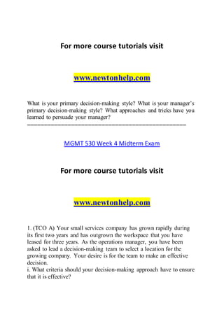 For more course tutorials visit
www.newtonhelp.com
What is your primary decision-making style? What is your manager’s
primary decision-making style? What approaches and tricks have you
learned to persuade your manager?
===============================================
MGMT 530 Week 4 Midterm Exam
For more course tutorials visit
www.newtonhelp.com
1. (TCO A) Your small services company has grown rapidly during
its first two years and has outgrown the workspace that you have
leased for three years. As the operations manager, you have been
asked to lead a decision-making team to select a location for the
growing company. Your desire is for the team to make an effective
decision.
i. What criteria should your decision-making approach have to ensure
that it is effective?
 