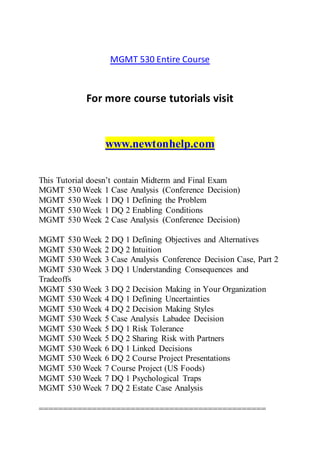 MGMT 530 Entire Course
For more course tutorials visit
www.newtonhelp.com
This Tutorial doesn’t contain Midterm and Final Exam
MGMT 530 Week 1 Case Analysis (Conference Decision)
MGMT 530 Week 1 DQ 1 Defining the Problem
MGMT 530 Week 1 DQ 2 Enabling Conditions
MGMT 530 Week 2 Case Analysis (Conference Decision)
MGMT 530 Week 2 DQ 1 Defining Objectives and Alternatives
MGMT 530 Week 2 DQ 2 Intuition
MGMT 530 Week 3 Case Analysis Conference Decision Case, Part 2
MGMT 530 Week 3 DQ 1 Understanding Consequences and
Tradeoffs
MGMT 530 Week 3 DQ 2 Decision Making in Your Organization
MGMT 530 Week 4 DQ 1 Defining Uncertainties
MGMT 530 Week 4 DQ 2 Decision Making Styles
MGMT 530 Week 5 Case Analysis Labadee Decision
MGMT 530 Week 5 DQ 1 Risk Tolerance
MGMT 530 Week 5 DQ 2 Sharing Risk with Partners
MGMT 530 Week 6 DQ 1 Linked Decisions
MGMT 530 Week 6 DQ 2 Course Project Presentations
MGMT 530 Week 7 Course Project (US Foods)
MGMT 530 Week 7 DQ 1 Psychological Traps
MGMT 530 Week 7 DQ 2 Estate Case Analysis
===============================================
 