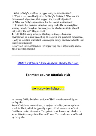 i. What is Sally's problem or opportunity in this situation?
ii. What is the overall objective for Sally's decision? What are the
fundamental objectives that support the overall objective?
iii. What are Sally's alternatives for this decision situation?
iv. Evaluate this decision situation using tradeoffs or a weighted
scoring model. Based on that analysis, to which candidate should
Sally offer the job? (Points : 50)
4. TCO B) Utilizing intuitive thinking in today’s business
environment is a must according to research and practical experience.
i. Why is intuition important to managers today, and how reliable is it
in decision making?
ii. Develop three approaches for improving one’s intuition to enable
better decision making.
===============================================
MGMT 530 Week 5 Case Analysis Labadee Decision
For more course tutorials visit
www.newtonhelp.com
In January 2010, the island nation of Haiti was devastated by an
earthquake.
Royal Caribbean International, a major cruise line, owns a private
beach in Haiti, which is typically a port of call on several of their
Caribbean cruise itineraries. The private port, known as Labadee, is
about 80 miles away from Port au Prince. The beach was unaffected
by the quake.
 