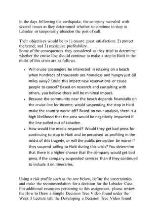 In the days following the earthquake, the company wrestled with
several issues as they determined whether to continue to stop in
Labadee or temporarily abandon the port of call.
Their objectives would be to 1) ensure guest satisfaction; 2) protect
the brand; and 3) maximize profitability.
Some of the consequences they considered as they tried to determine
whether the cruise line should continue to make a stop in Haiti in the
midst of this crisis are as follows.
 Will cruise passengers be interested in relaxing on a beach
when hundreds of thousands are homeless and hungry just 80
miles away? Could this impact new reservations or cause
people to cancel? Based on research and consulting with
others, you believe there will be minimal impact.
 Because the community near the beach depends financially on
the cruise line for income, would suspending the stop in Haiti
make the country worse off? Based on your analysis, there is a
high likelihood that the area would be negatively impacted if
the line pulled out of Labadee.
 How would the media respond? Would they get bad press for
continuing to stop in Haiti and be perceived as profiting in the
midst of this tragedy, or will the public perception be worse if
they suspend sailing to Haiti during this crisis? You determine
that there is a higher chance that the company would get bad
press if the company suspended services than if they continued
to include it on itineraries.
Using a risk profile such as the one below, define the uncertainties
and make the recommendation for a decision for the Labadee Case.
For additional resources pertaining to this assignment, please review
the How to Draw a Simple Decision Tree Video found under the
Week 5 Lecture tab, the Developing a Decision Tree Video found
 