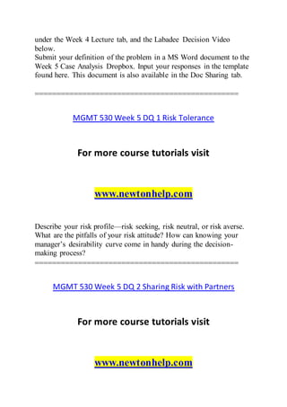under the Week 4 Lecture tab, and the Labadee Decision Video
below.
Submit your definition of the problem in a MS Word document to the
Week 5 Case Analysis Dropbox. Input your responses in the template
found here. This document is also available in the Doc Sharing tab.
===============================================
MGMT 530 Week 5 DQ 1 Risk Tolerance
For more course tutorials visit
www.newtonhelp.com
Describe your risk profile—risk seeking, risk neutral, or risk averse.
What are the pitfalls of your risk attitude? How can knowing your
manager’s desirability curve come in handy during the decision-
making process?
===============================================
MGMT 530 Week 5 DQ 2 Sharing Risk with Partners
For more course tutorials visit
www.newtonhelp.com
 