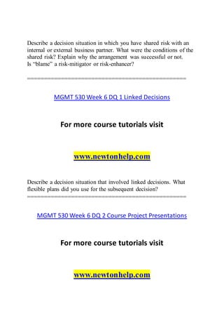 Describe a decision situation in which you have shared risk with an
internal or external business partner. What were the conditions of the
shared risk? Explain why the arrangement was successful or not.
Is “blame” a risk-mitigator or risk-enhancer?
===============================================
MGMT 530 Week 6 DQ 1 Linked Decisions
For more course tutorials visit
www.newtonhelp.com
Describe a decision situation that involved linked decisions. What
flexible plans did you use for the subsequent decision?
===============================================
MGMT 530 Week 6 DQ 2 Course Project Presentations
For more course tutorials visit
www.newtonhelp.com
 
