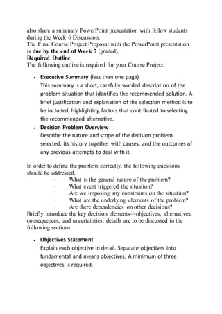 also share a summary PowerPoint presentation with fellow students
during the Week 6 Discussion.
The Final Course Project Proposal with the PowerPoint presentation
is due by the end of Week 7 (graded).
Required Outline
The following outline is required for your Course Project.
 Executive Summary (less than one page)
This summary is a short, carefully worded description of the
problem situation that identifies the recommended solution. A
brief justification and explanation of the selection method is to
be included, highlighting factors that contributed to selecting
the recommended alternative.
 Decision Problem Overview
Describe the nature and scope of the decision problem
selected, its history together with causes, and the outcomes of
any previous attempts to deal with it.
In order to define the problem correctly, the following questions
should be addressed.
· What is the general nature of the problem?
· What event triggered the situation?
· Are we imposing any constraints on the situation?
· What are the underlying elements of the problem?
· Are there dependencies on other decisions?
Briefly introduce the key decision elements—objectives, alternatives,
consequences, and uncertainties; details are to be discussed in the
following sections.
 Objectives Statement
Explain each objective in detail. Separate objectives into
fundamental and means objectives. A minimum of three
objectives is required.
 