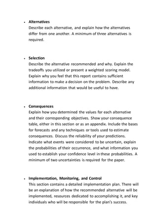  Alternatives
Describe each alternative, and explain how the alternatives
differ from one another. A minimum of three alternatives is
required.
 Selection
Describe the alternative recommended and why. Explain the
tradeoffs you utilized or present a weighted scoring model.
Explain why you feel that this report contains sufficient
information to make a decision on the problem. Describe any
additional information that would be useful to have.
 Consequences
Explain how you determined the values for each alternative
and their corresponding objectives. Show your consequence
table, either in this section or as an appendix. Include the bases
for forecasts and any techniques or tools used to estimate
consequences. Discuss the reliability of your predictions.
Indicate what events were considered to be uncertain, explain
the probabilities of their occurrence, and what information you
used to establish your confidence level in these probabilities. A
minimum of two uncertainties is required for the paper.
 Implementation, Monitoring, and Control
This section contains a detailed implementation plan. There will
be an explanation of how the recommended alternative will be
implemented, resources dedicated to accomplishing it, and key
individuals who will be responsible for the plan’s success.
 